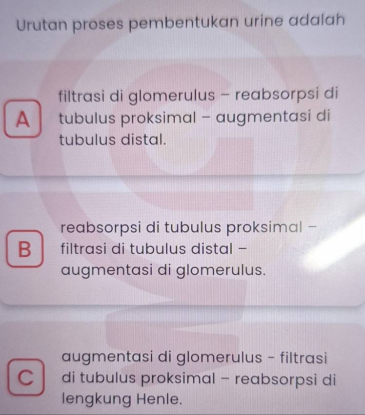 Urutan proses pembentukan urine adalah
filtrasi di glomerulus - reabsorpsi di
A tubulus proksimal - augmentasi di
tubulus distal.
reabsorpsi di tubulus proksimal -
B filtrasi di tubulus distal -
augmentasi di glomerulus.
augmentasi di glomerulus - filtrasi
Cdi tubulus proksimal - reabsorpsi di
lengkung Henle.