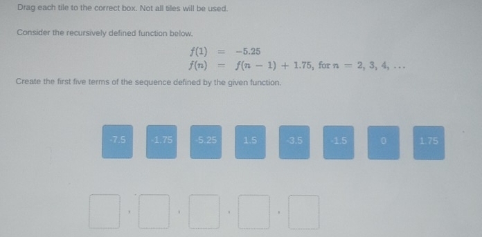 Drag each tile to the correct box. Not all tiles will be used. 
Consider the recursively defined function below.
f(1)=-5.25
f(n)=f(n-1)+1.75 ,for n=2,3,4,... 
Create the first five terms of the sequence defined by the given function.
-7.5 1.75 -5.25 1.5 -3.5 -1.5 0 1.75
□ ,□ , _ ^