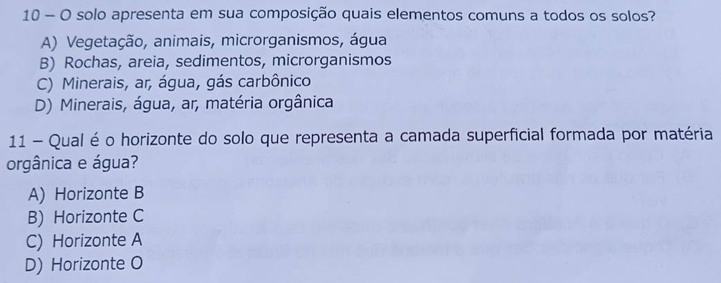 solo apresenta em sua composição quais elementos comuns a todos os solos?
A) Vegetação, animais, microrganismos, água
B) Rochas, areia, sedimentos, microrganismos
C) Minerais, ar, água, gás carbônico
D) Minerais, água, ar, matéria orgânica
11 - Qual é o horizonte do solo que representa a camada superficial formada por matéria
orgânica e água?
A) Horizonte B
B) Horizonte C
C) Horizonte A
D) Horizonte O