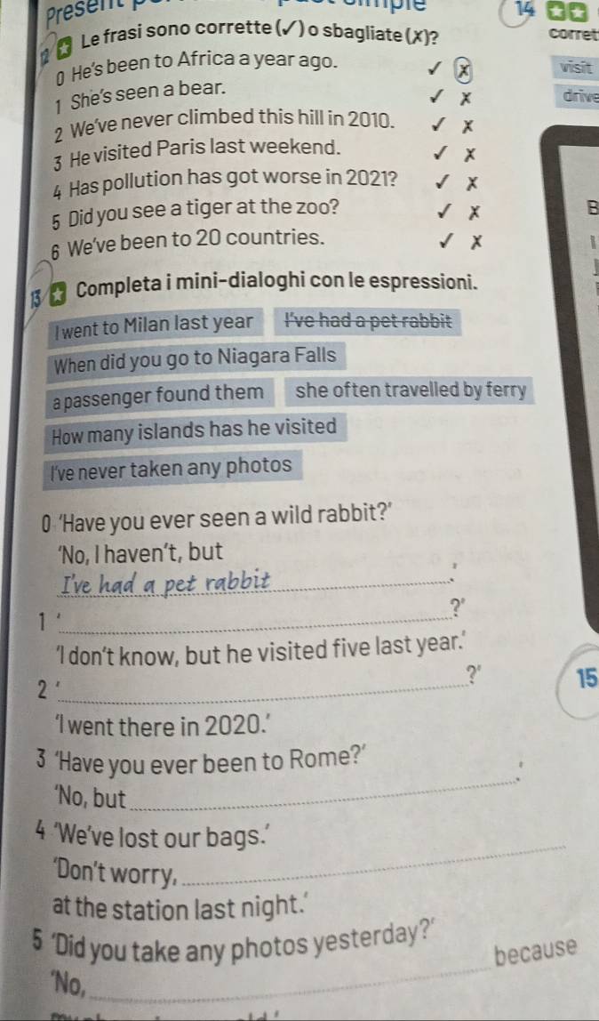 Present 
hple 14 □0 
1 Le frasi sono corrette (√) o sbagliate (X)? 
corret 
₹ He's been to Africa a year ago. visit
x
1 She's seen a bear. 
drive 
2 We've never climbed this hill in 2010. 
3 He visited Paris last weekend. 
4 Has pollution has got worse in 2021? x
x
5 Did you see a tiger at the zoo? B 
6 We've been to 20 countries.
x
Completa i mini-dialoghi con le espressioni. 
I went to Milan last year I've had a pet rabbit 
When did you go to Niagara Falls 
a passenger found them she often travelled by ferry 
How many islands has he visited 
I've never taken any photos 
0 ‘Have you ever seen a wild rabbit?’ 
‘No, I haven’t, but 
I've had a pet rabbit 
' 
?' 
1'_ 
‘I don’t know, but he visited five last year.’ 
_2 
?' 15
‘I went there in 2020.’ 
_ 
3 ‘Have you ever been to Rome?’ 
. 
‘No, but 
_ 
4 ‘We’ve lost our bags.’ 
‘Don’t worry, 
at the station last night.' 
_ 
5 ‘Did you take any photos yesterday?’ 
because 
'No,