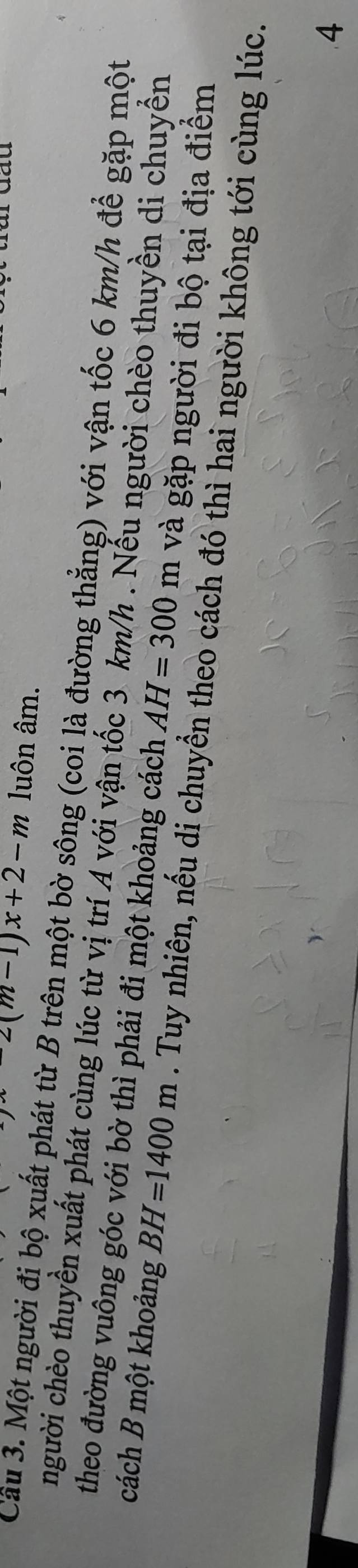 yx-2(m-1)x+2-m luôn âm. 
Cầu 3. Một người đị bộ xuất phát từ B trên một bờ sông (coi là đường thẳng) với vận tốc 6 km/h để gặp một 
người chèo thuyền xuất phát cùng lúc từ vị trí A với vận tốc 3 km/h. Nếu người chèo thuyền di chuyển 
theo đường vuông góc với bờ thì phải đi một khoảng cách AH=300m và gặp người đi bộ tại địa điểm 
cách B một khoảng BH=1400m. Tuy nhiên, nếu di chuyển theo cách đó thì hai người không tới cùng lúc. 
4