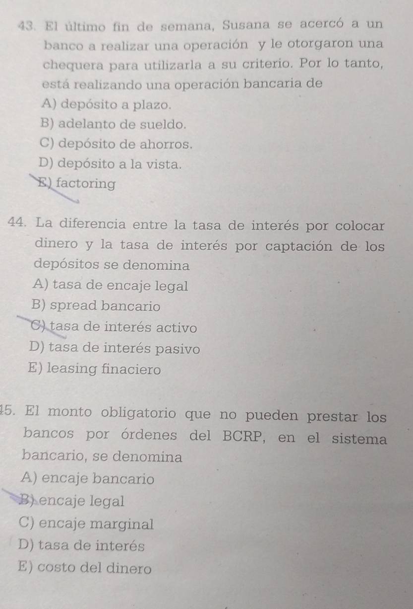 El último fin de semana, Susana se acercó a un
banco a realizar una operación y le otorgaron una
chequera para utilizarla a su criterio. Por lo tanto,
está realizando una operación bancaria de
A) depósito a plazo.
B) adelanto de sueldo.
C) depósito de ahorros.
D) depósito a la vista.
E) factoring
44. La diferencia entre la tasa de interés por colocar
dinero y la tasa de interés por captación de los
depósitos se denomina
A) tasa de encaje legal
B) spread bancario
C) tasa de interés activo
D) tasa de interés pasivo
E) leasing finaciero
45. El monto obligatorio que no pueden prestar los
bancos por órdenes del BCRP, en el sistema
bancario, se denomina
A) encaje bancario
B) encaje legal
C) encaje marginal
D) tasa de interés
E) costo del dinero