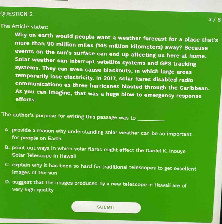 3 / 8
The Article states:
Why on earth would people want a weather forecast for a place that's
more than 90 million miles (145 million kilometers) away? Because
events on the sun's surface can end up affecting us here at home.
Solar weather can interrupt satellite systems and GPS tracking
systems. They can even cause blackouts, in which large areas
temporarily lose electricity. In 2017, solar flares disabled radio
communications as three hurricanes blasted through the Caribbean.
As you can imagine, that was a huge blow to emergency response
efforts.
The author's purpose for writing this passage was to_
A. provide a reason why understanding solar weather can be so important
for people on Earth
B. point out ways in which solar flares might affect the Daniel K. Inouye
Solar Telescope in Hawaii
C. explain why it has been so hard for traditional telescopes to get excellent
images of the sun
D. suggest that the images produced by a new telescope in Hawaii are of
very high quality
SUBMIT