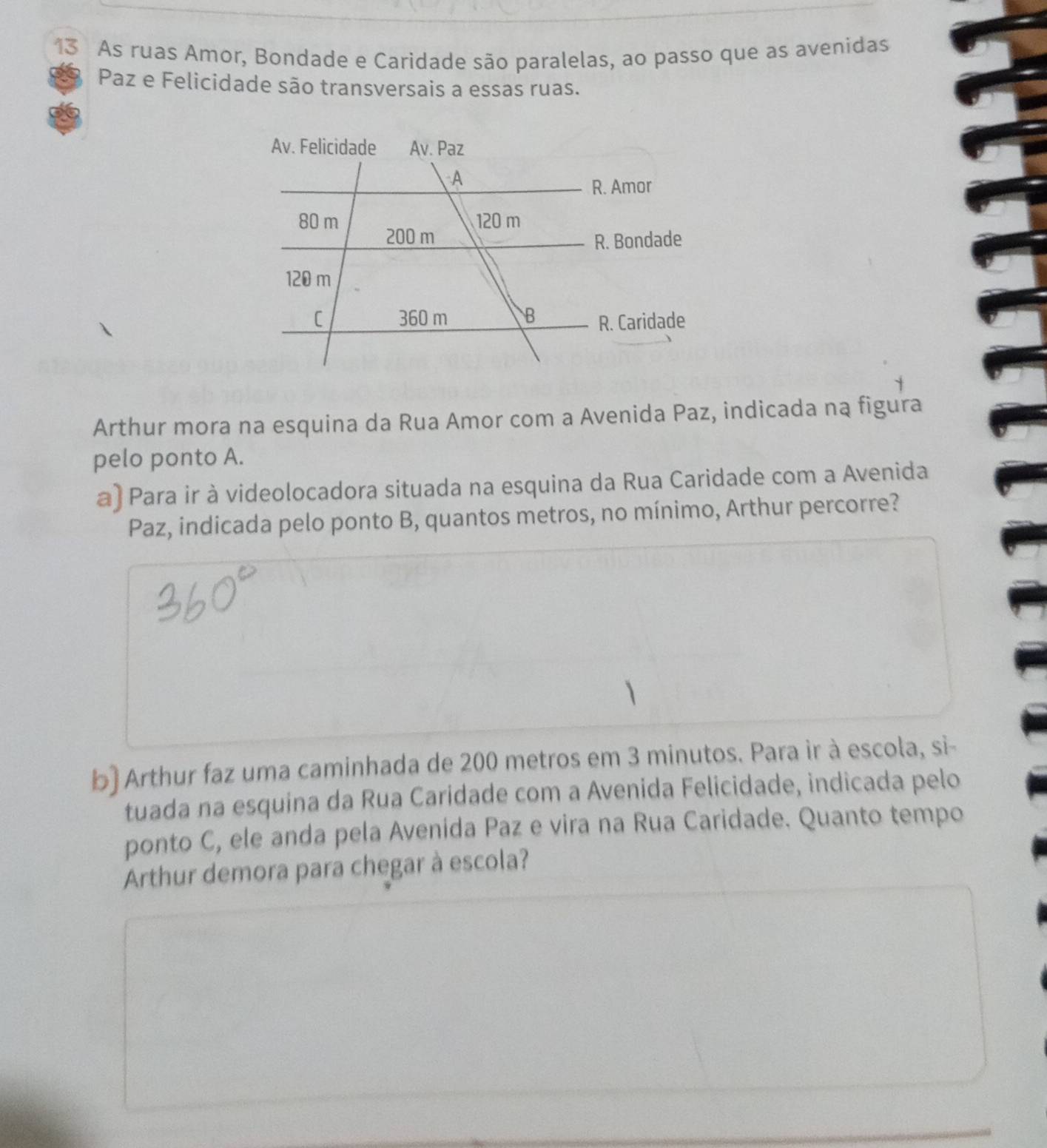 As ruas Amor, Bondade e Caridade são paralelas, ao passo que as avenidas 
Paz e Felicidade são transversais a essas ruas. 
Arthur mora na esquina da Rua Amor com a Avenida Paz, indicada na figura 
pelo ponto A. 
a) Para ir à videolocadora situada na esquina da Rua Caridade com a Avenida 
Paz, indicada pelo ponto B, quantos metros, no mínimo, Arthur percorre? 
b) Arthur faz uma caminhada de 200 metros em 3 minutos. Para ir à escola, si- 
tuada na esquina da Rua Caridade com a Avenida Felicidade, indicada pelo 
ponto C, ele anda pela Avenida Paz e vira na Rua Caridade. Quanto tempo 
Arthur demora para chegar à escola?
