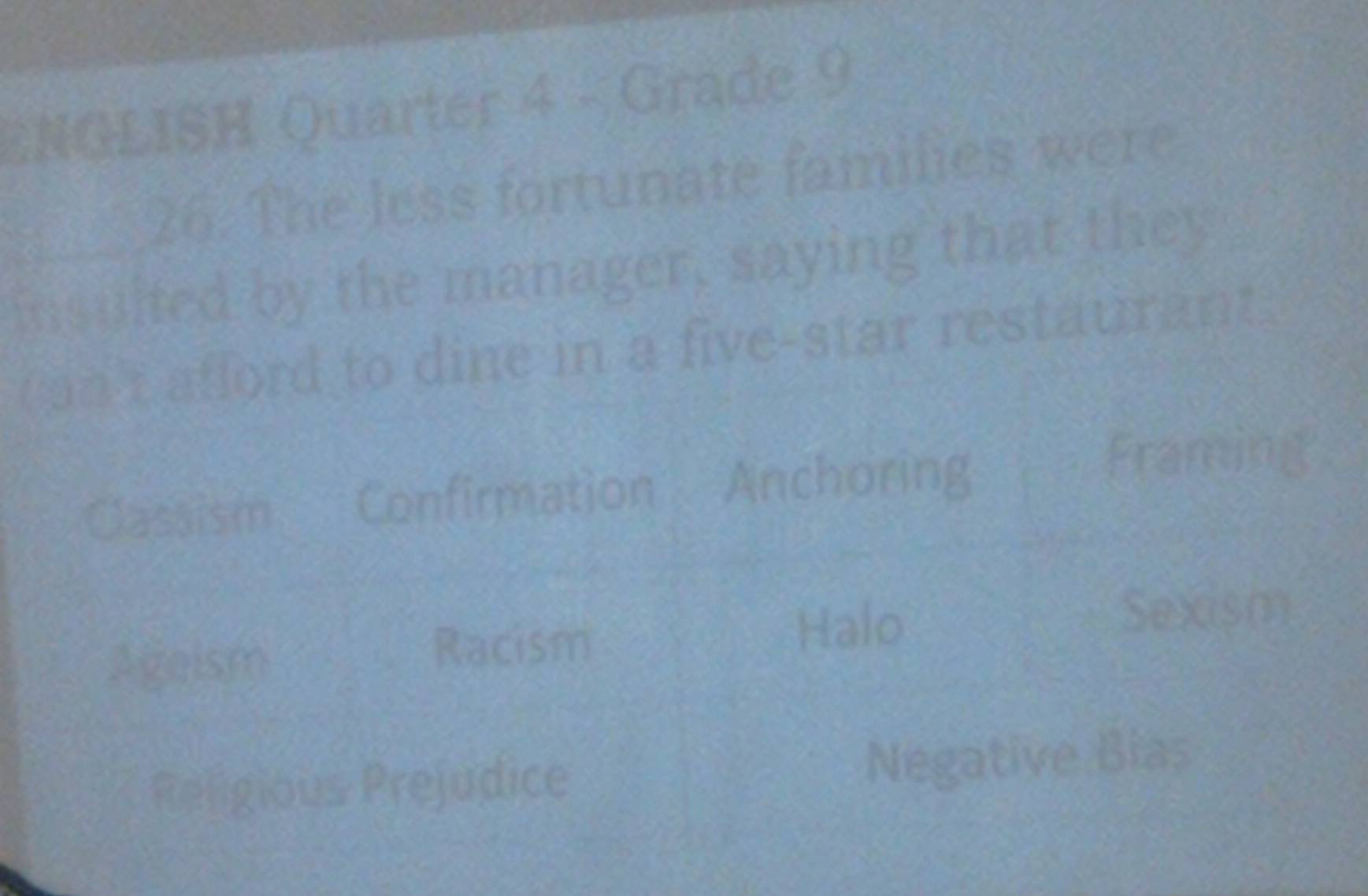 ENGLISH Quarter 4 - Grade 9 
26. The less fortunate families were 
insulted by the manager, saying that they 
Can't afford to dine in a five-star restaurant. 
Classism Confirmation Anchoring 
Framing 
Ageism Halo 
Sexism 
Racism 
Religious Prejudice Negative Bias