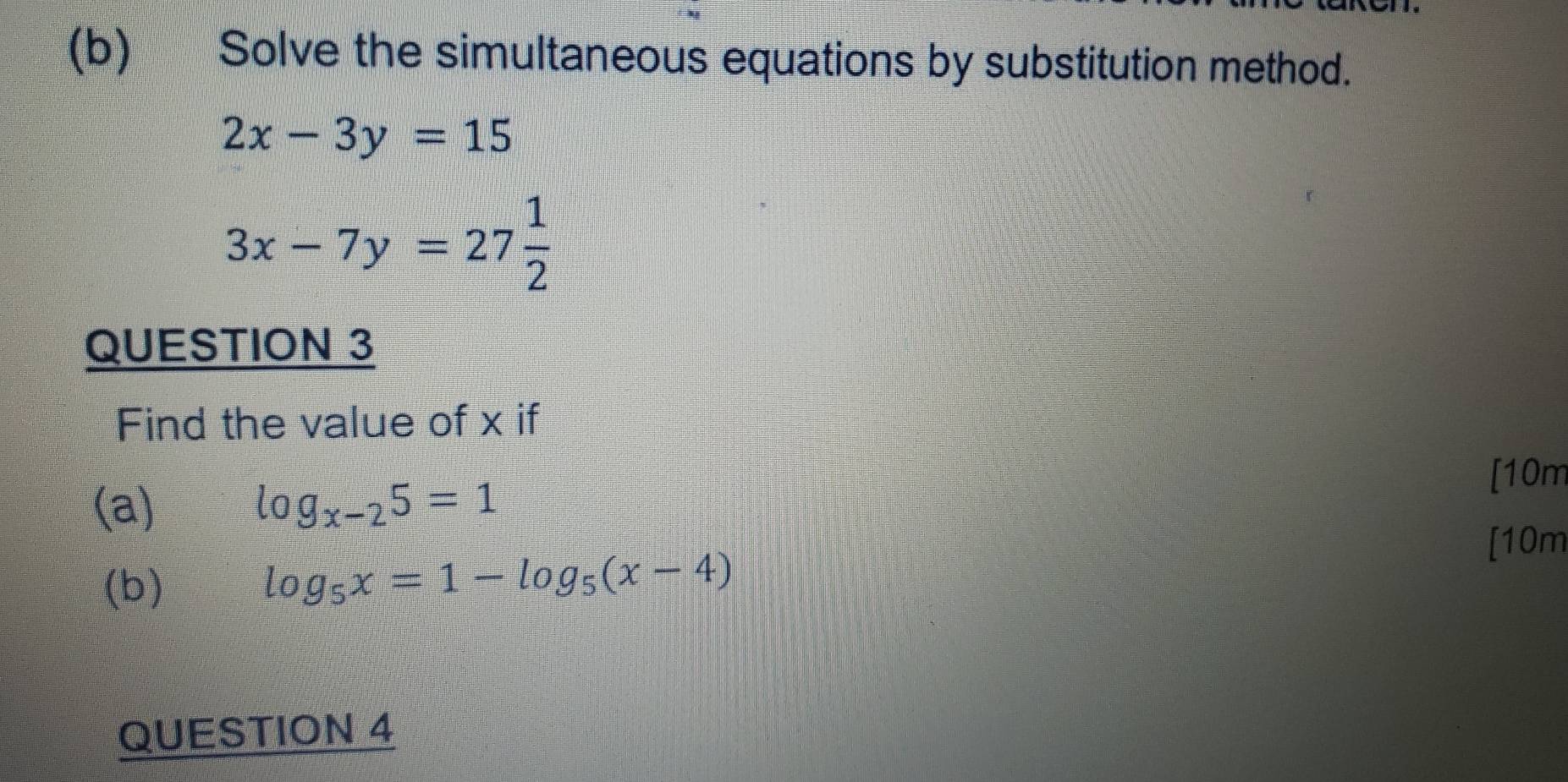 Solve the simultaneous equations by substitution method.
2x-3y=15
3x-7y=27 1/2 
QUESTION 3 
Find the value of x if 
[10m 
(a) log _x-25=1
[10m 
(b)
log _5x=1-log _5(x-4)
QUESTION 4