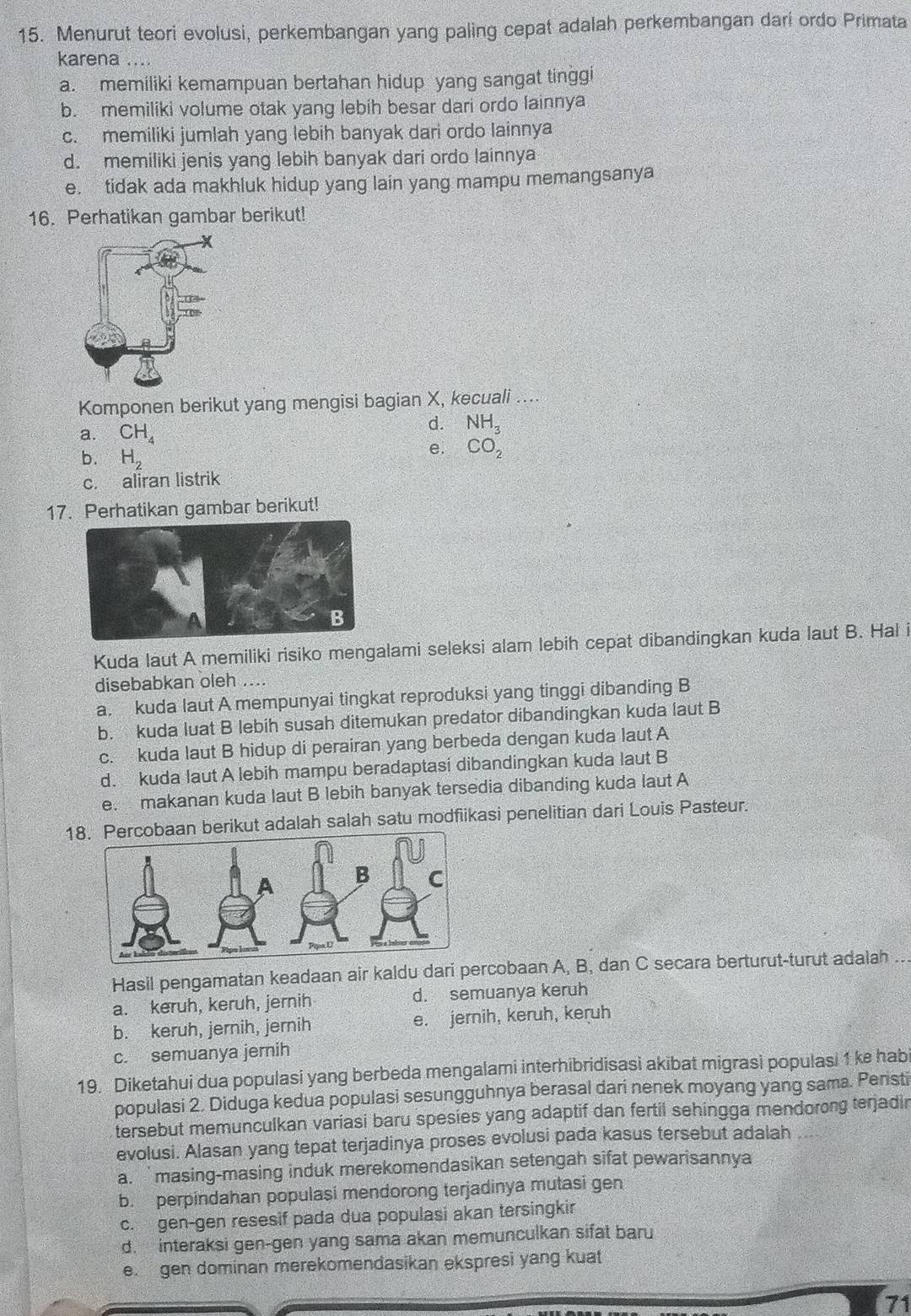 Menurut teori evolusi, perkembangan yang paling cepat adalah perkembangan dari ordo Primata
karena .
a. memiliki kemampuan bertahan hidup yang sangat tinggi
b. memiliki volume otak yang lebih besar dari ordo lainnya
c. memiliki jumlah yang lebih banyak dari ordo lainnya
d. memiliki jenis yang lebih banyak dari ordo lainnya
e. tidak ada makhluk hidup yang lain yang mampu memangsanya
16. Perhatikan gambar berikut!
Komponen berikut yang mengisi bagian X, kecuali ....
a. CH_4
d. NH_3
b. H_2
e. CO_2
c. aliran listrik
17. Perhatikan gambar berikut!
Kuda laut A memiliki risiko mengalami seleksi alam lebih cepat dibandingkan kuda laut B. Hal i
disebabkan oleh ....
a. kuda laut A mempunyai tingkat reproduksi yang tinggi dibanding B
b. kuda luat B lebih susah ditemukan predator dibandingkan kuda laut B
c. kuda laut B hidup di perairan yang berbeda dengan kuda laut A
d. kuda laut A lebih mampu beradaptasi dibandingkan kuda laut B
e. makanan kuda laut B lebih banyak tersedia dibanding kuda laut A
18an berikut adalah salah satu modfiikasi penelitian dari Louis Pasteur.
Hasil pengamatan keadaan air kaldu dari percobaan A, B, dan C secara berturut-turut adalah ..
a. keruh, keruh, jernih d. semuanya keruh
b. keruh, jernih, jernih e. jernih, keruh, keruh
c. semuanya jernih
19. Diketahui dua populasi yang berbeda mengalami interhibridisasi akibat migrasi populasi 1 ke habi
populasi 2. Diduga kedua populasi sesungguhnya berasal dari nenek moyang yang sama. Peristi
tersebut memunculkan variasi baru spesies yang adaptif dan fertil sehingga mendorong terjadin
evolusi. Alasan yang tepat terjadinya proses evolusi pada kasus tersebut adalah
a. `masing-masing induk merekomendasikan setengah sifat pewarisannya
b. perpindahan populasi mendorong terjadinya mutasi gen
c. gen-gen resesif pada dua populasi akan tersingkir
d. interaksi gen-gen yang sama akan memunculkan sifat baru
e. gen dominan merekomendasikan ekspresi yang kuat
71