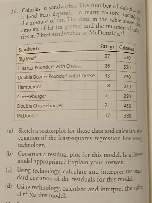 Calories in sandwiches The number of caloriesin 
a food item depends on many factors, including 
the amount of fat. The data in the table show the 
amount of fat (in grams) and the number of cal 
ries in 7 beef sandwiches at McDonalds.71 
(a) Sketch a scatterplot for these data and calculate the 
equation of the least-squares regression line using 
technology. 
(b) Construct a residual plot for this model. Is a linear 
model appropriate? Explain your answer. 
(c) Using technology, calculate and interpret the stan- 
dard deviation of the residuals for this model. 
(d) Using technology, calculate and interpret the valve 
of r^2 for this model.