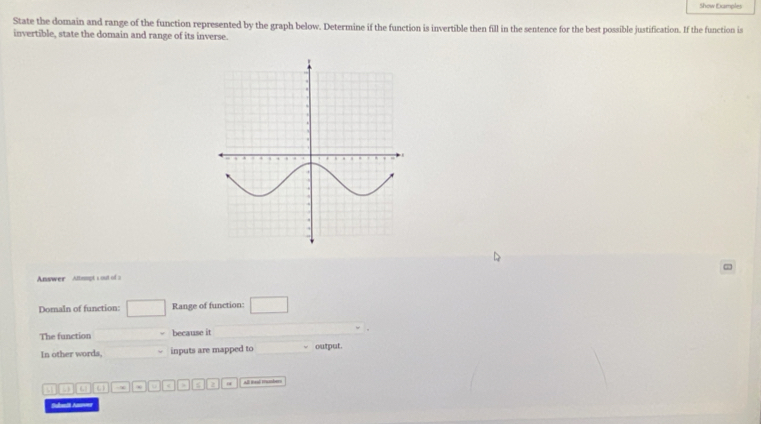 Show Examples 
State the domain and range of the function represented by the graph below. Determine if the function is invertible then fill in the sentence for the best possible justification. If the function is 
invertible, state the domain and range of its inverse. 
Answer Attampt 1 out of a 
Domaln of function: □ Range of function: □ 
The function ∴ △ ADC)△ ACD because it 
In other words, inputs are mapped to output. 
(3) (3) (3) u B 2 All Bead mubers 
Suselt Ane