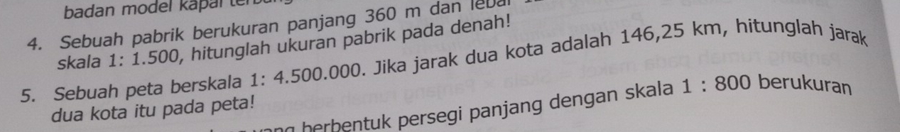 badan model kapal ten 
4. Sebuah pabrik berukuran panjang 360 m dan leb 
skala 1: 1.500, hitunglah ukuran pabrik pada denah! 
5. Sebuah peta berskala 1: 4.500.000. Jika jarak dua kota adalah 146,25 km, hitunglah jarak
7 herbentuk persegi panjang dengan skala 1:800 berukuran 
dua kota itu pada peta!