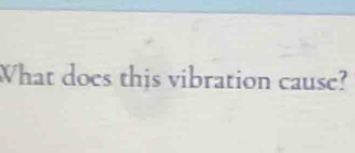 What does this vibration cause?