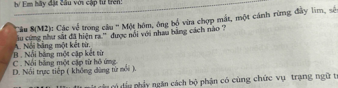 b/ Em hãy đặt câu với cặp từ tren:
Câu 8(M2): Các vế trong câu " Một hôm, ông bố vừa chợp mắt, một cánh rừng đầy lim, số
ấu cứng như sắt đã hiện ra.” được nối với nhau bằng cách nào ?
A. Nối bằng một kết từ.
B. Nối bằng một cặp kết từ
C . Nối bằng một cặp từ hô ứng.
D. Nối trực tiếp ( không dùng từ nổi ).
ầu có dấu phẩy ngăn cách bộ phận có cùng chức vụ trạng ngữ tí