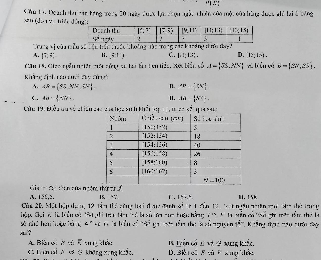 P(B)
Câu 17. Doanh thu bán hàng trong 20 ngày được lựa chọn ngẫu nhiên của một của hàng được ghi lại ở bảng
sau (đơn vị: triệu đồng):
Trung vị của mẫu số liệu trên thuộc khoảng nào trong các khoảng dưới đây?
A. [7;9). B. [9;11). C. [11;13). D. [13;15).
Câu 18. Gieo ngẫu nhiên một đồng xu hai lần liên tiếp. Xét biến cố A= SS,NN và biến cố B= SN,SS .
Khẳng định nào dưới đây đúng?
A. AB= SS,NN,SN . B. AB= SN .
C. AB= NN . D. AB= SS .
Câu 19. Điều tra về chiều cao của học sinh khối lớp 11, ta có kết quả sau:
Giá trị đại diện của nhóm thứ tư là
A. 156,5. B. 157. C. 157,5. D. 158.
Câu 20. Một hộp đựng 12 tấm thẻ cùng loại được đánh số từ 1 đến 12 . Rút ngẫu nhiên một tấm thẻ trong
hộp. Gọi E là biến cố “Số ghi trên tấm thẻ là số lớn hơn hoặc bằng 7”; F là biến cố “Số ghi trên tấm thẻ là
số nhỏ hơn hoặc bằng 4 ” và G là biến cố “Số ghi trên tấm thẻ là số nguyên tố”. Khẳng định nào dưới đây
sai?
A. Biến cố E và overline E xung khắc. B. Biến cố E và G xung khắc.
C. Biến cố F và G không xung khắc. D. Biến cố E và F xung khắc.