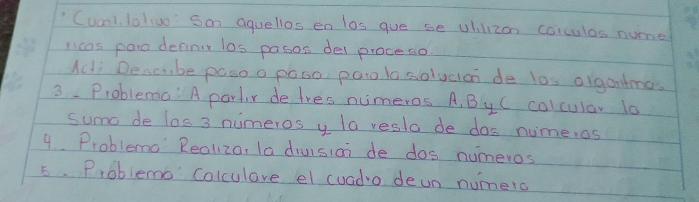 "Cuonl lolivo Son aquellos en los gue se Uhilizon coiculas nume 
licos paio definir los pasos del proceso 
Acti Descube posoo paso poto lo solucion de los olgantmos 
3. Problemo: A partir de tres numeros. A, ByC colcular 10
sumo de los 3 numeros y la resto de dos numeros 
9.. Problemo Reoliza, la division de dos numeros 
5. Problemo Colculare el cuadro deun numero