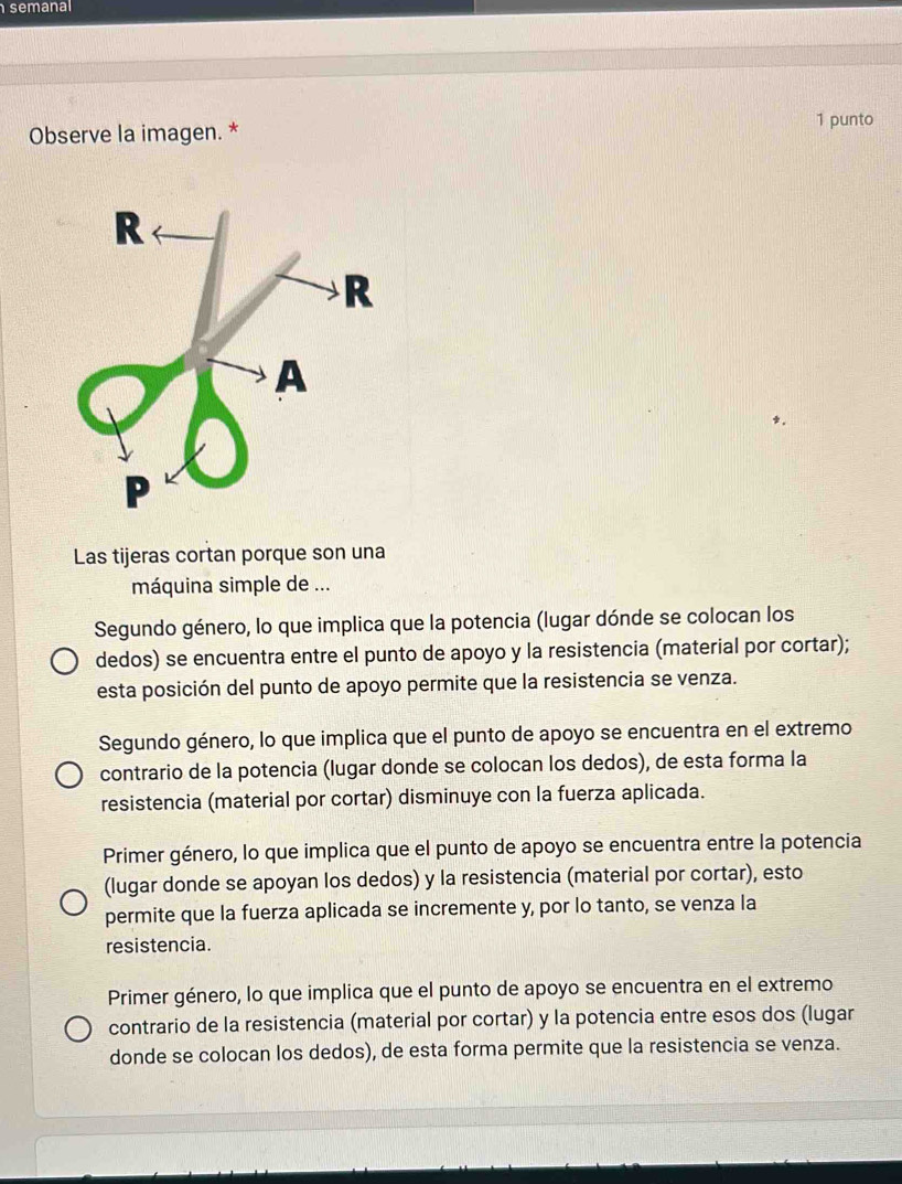 semanal
Observe la imagen. * 1 punto
Las tijeras cortan porque son una
máquina simple de ...
Segundo género, lo que implica que la potencia (lugar dónde se colocan los
dedos) se encuentra entre el punto de apoyo y la resistencia (material por cortar);
esta posición del punto de apoyo permite que la resistencia se venza.
Segundo género, lo que implica que el punto de apoyo se encuentra en el extremo
contrario de la potencia (lugar donde se colocan los dedos), de esta forma la
resistencia (material por cortar) disminuye con la fuerza aplicada.
Primer género, lo que implica que el punto de apoyo se encuentra entre la potencia
(lugar donde se apoyan los dedos) y la resistencia (material por cortar), esto
permite que la fuerza aplicada se incremente y, por lo tanto, se venza la
resistencia.
Primer género, lo que implica que el punto de apoyo se encuentra en el extremo
contrario de la resistencia (material por cortar) y la potencia entre esos dos (lugar
donde se colocan los dedos), de esta forma permite que la resistencia se venza.