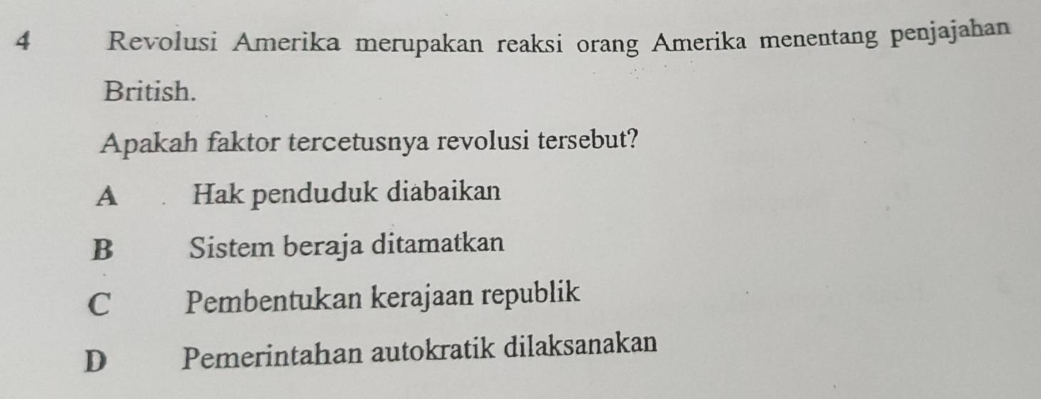 Revolusi Amerika merupakan reaksi orang Amerika menentang penjajahan
British.
Apakah faktor tercetusnya revolusi tersebut?
A Hak penduduk diabaikan
B Sistem beraja ditamatkan
C Pembentukan kerajaan republik
D Pemerintahan autokratik dilaksanakan