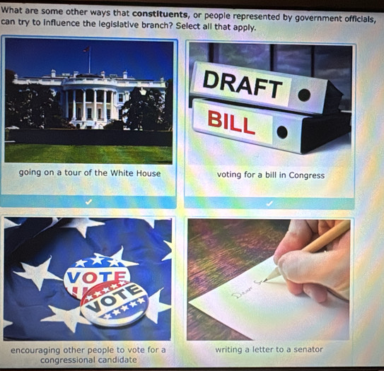 What are some other ways that constituents, or people represented by government officials,
can try to influence the legislative branch? Select all that apply.
DRAFT
BILL
going on a tour of the White House voting for a bill in Congress
encouraging other people to vote for a writing a letter to a senator
congressional candidate