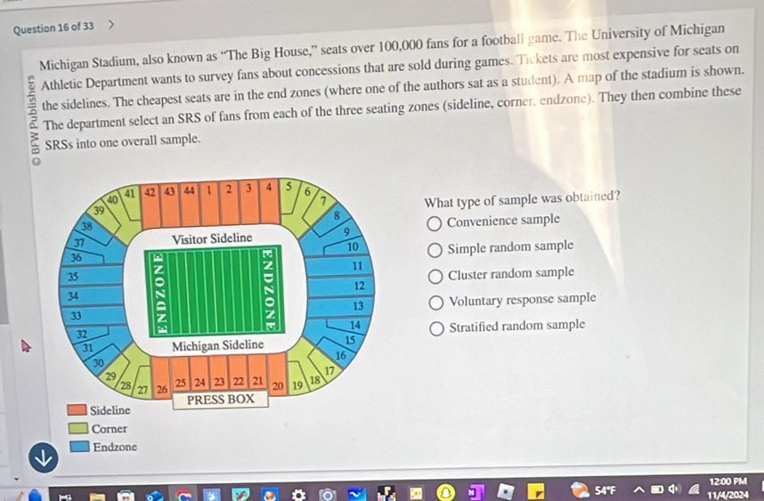 Michigan Stadium, also known as “The Big House,” seats over 100,000 fans for a football game. The University of Michigan
Athletic Department wants to survey fans about concessions that are sold during games. Tickets are most expensive for seats on
the sidelines. The cheapest seats are in the end zones (where one of the authors sat as a student). A map of the stadium is shown.
6 The department select an SRS of fans from each of the three seating zones (sideline, corner, endzone). They then combine these
SRSs into one overall sample.
What type of sample was obtained?
Convenience sample
Simple random sample
Cluster random sample
Voluntary response sample
Stratified random sample
Corner
Endzone
12:00 PM
11/4/2024