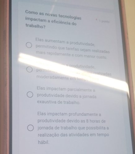 Como as novas tecnologias
impactam a eficiência do 1 porto
trabalho?
Elas aumentam a produtividade,
permitindo que tarefas sejam realizadas
mais rapidamente e com menor custo.
a produtividade,
permitinas m ralizadas
moderadamente em tempé
Elas impactam parcialmente a
produtividade devido a jornada
exaustiva de trabalho.
Elas impactam profundamente a
produtividade devido as 8 horas de
jornada de trabalho que possibilita a
realização das atividades em tempo
hábil.