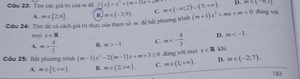 Tìm các giá trị của m đề f(x)=x^2+(m+1)x+2m m∈ (-∈fty ;2)∪ (5;+∈fty ). D. m∈ (-9,3).
A. m∈ [2;6]. B. m∈ (-3,9). C.
Câu 24: Tìm tắt cả cách giá trị thực của tham s = m để bất phương trình (m+1)x^2+mx+m<0</tex> đủng với
mọi x∈ R. D. m .
A. m> 4/3 .
B. m>-1. C. m<- 4/3 . 
Câu 25: Bắt phương trình (m-1)x^2-2(m-1)x+m+3≥ 0 đúng với mọi x∈ R khi
A. m∈ [1;+∈fty ). B. m∈ (2;+∈fty ). C. m∈ (1;+∈fty ). D. m∈ (-2;7). 
183