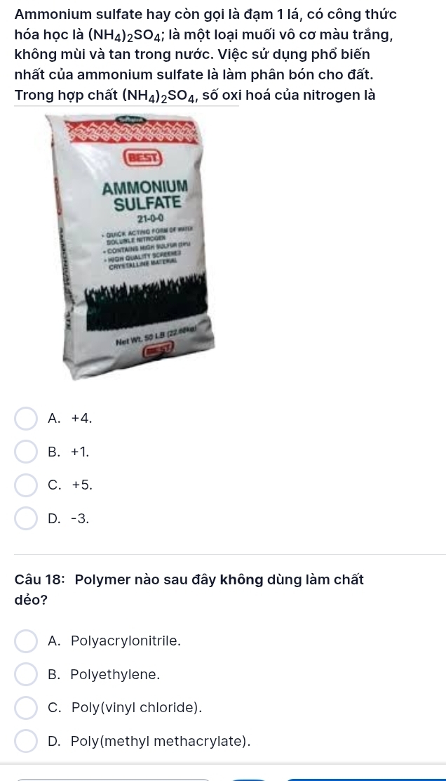 Ammonium sulfate hay còn gọi là đạm 1 lá, có công thức
hóa học là (NH_4)_2SO_4 1; là một loại muối vô cơ màu trắng,
không mùi và tan trong nước. Việc sử dụng phổ biến
nhất của ammonium sulfate là làm phân bón cho đất.
Trong hợp chất (NH_4)_2SO_4 , số oxi hoá của nitrogen là
BEST
AMMONIUM
SULFATE
21-0-0
- QUICK ACTING FORM OF HATEh
DOLUBLE NITROGEN
* CONTAINS MIGH SULFUR (1)U
* WOH QUALITY SCREENE3
CRY ALLNE MAERa
Net Wt. S0 LB (22.60ke)
A. +4.
B. +1.
C. +5.
D. -3.
Câu 18: Polymer nào sau đây không dùng làm chất
dẻo?
A. Polyacrylonitrile.
B. Polyethylene.
C. Poly(vinyl chloride).
D. Poly(methyl methacrylate).