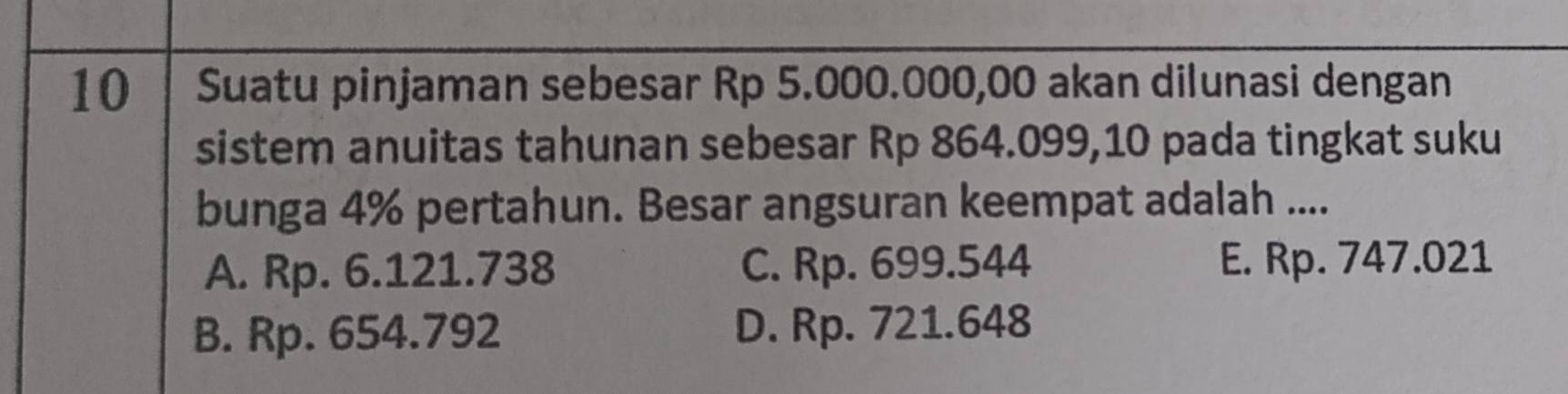 Suatu pinjaman sebesar Rp 5.000.000,00 akan dilunasi dengan
sistem anuitas tahunan sebesar Rp 864.099,10 pada tingkat suku
bunga 4% pertahun. Besar angsuran keempat adalah ....
A. Rp. 6.121.738 C. Rp. 699.544 E. Rp. 747.021
B. Rp. 654.792 D. Rp. 721.648