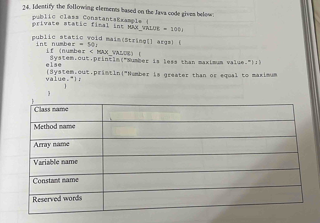 Identify the following elements based on the Java code given below: 
public class ConstantsExample ( 
private static final int MAX_VÀLUE =100; 
public static void main(String[] args)  
int numbe r=50; 
if (numbe x 《 VALUE)  
System.out.println("Number is less than maximum value."); 
else 
System.out.println("Number is greater than or equal to maximum 
value."); 
 
