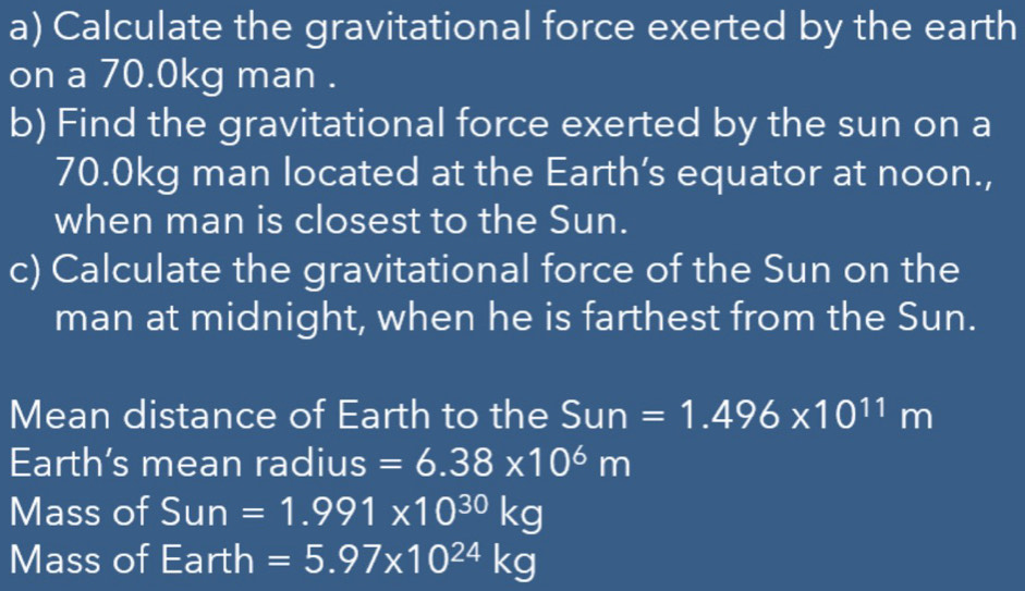 Calculate the gravitational force exerted by the earth 
on a 70.0kg man . 
b) Find the gravitational force exerted by the sun on a
70.0kg man located at the Earth’s equator at noon., 
when man is closest to the Sun. 
c) Calculate the gravitational force of the Sun on the 
man at midnight, when he is farthest from the Sun. 
Mean distance of Earth to the Sun=1.496* 10^(11)m
Earth's mean radius =6.38* 10^6m
Mass of Sun=1.991* 10^(30)kg
Mass of Earth =5.97* 10^(24)kg