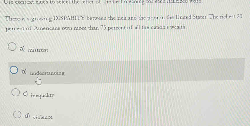 Use context clues to select the letter of the best meaning for each italicized word
There is a growing DISPARITY between the rich and the poor in the United States. The richest 20
percent of Americans own more than 75 percent of all the nation's wealth.
a) mistrust
b) understanding
C) inequality
d) violence