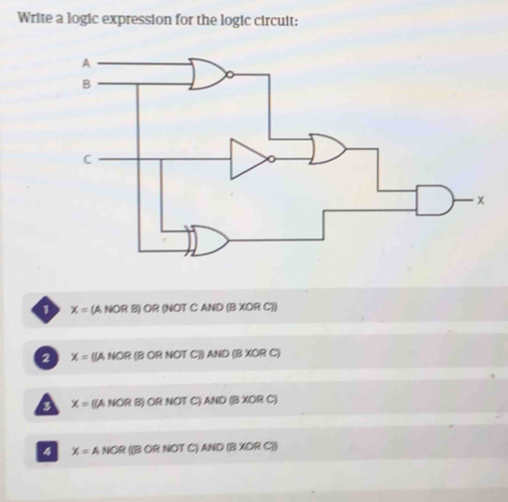 Write a logic expression for the logic circuit:
1 X=(ANORB)OR (NOT C AND (B XOR C))
2 X=(IANOR : (B OR NOT C)) AND (B xc DR C)
x= ((ANORB) OR NOT C) ANDBXC R C)
4 X=ANOR (B OR NOT C) AND (B XOR C))