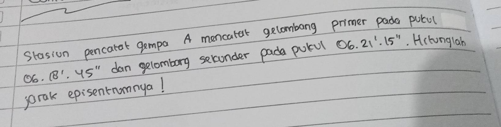 Stasion pencarat gempa A mencater gelombang primer pade pulul
06.18'· 45'' dan gelomborg selconder pada potul 06.21'· 15''. Hclonglah 
jorak episentrumnya!