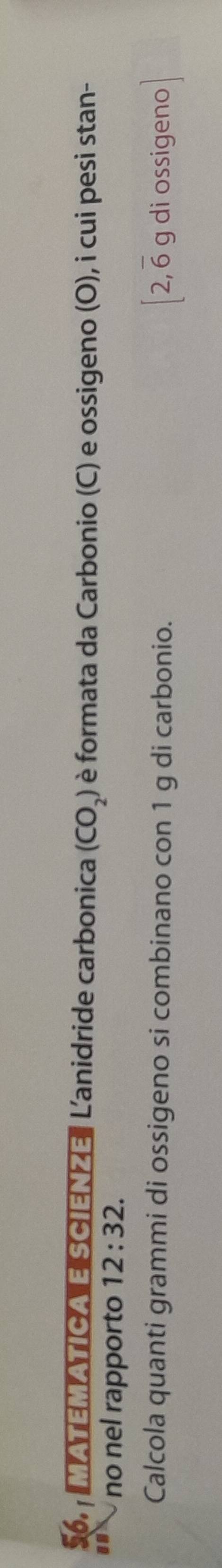 MATEMATICA E SCIENZE Lanidride carbonica (CO_2) è formata da Carbonio (C) e ossigeno (O), i cui pesi stan- 
no nel rapporto 12:32. 
Calcola quanti grammi di ossigeno si combinano con 1 g di carbonio. [ 2, 6 g di ossigeno