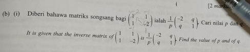 4 [2 marka: 
(b) (i) Diberi bahawa matriks songsang bagi beginpmatrix vector x&-1 1&-2endpmatrix ialah  1/p beginpmatrix -2&q q&1endpmatrix. Cari nilai p dan q. 
It is given that the inverse matrix of beginpmatrix 1&1 1&-2endpmatrix is  1/p beginpmatrix -2&q q&1endpmatrix. Find the value of p and of q