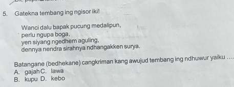 Gatekna tembang ing ngisor iki!
Wanci dalu bapak pucung medalipun,
perlu ngupa boga,
yen siyang ngedhem aguling,
dennya nendra sirahnya ndhangakken surya.
Batangane (bedhekane) cangkriman kang awujud tembang ing ndhuwur yaiku . ..
A. gajah C. lawa
B. kupu D. kebo