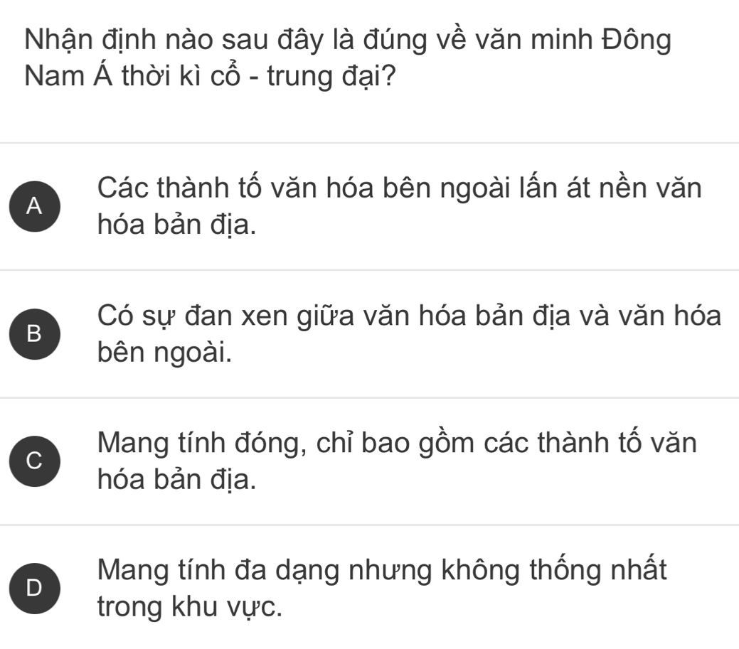 Nhận định nào sau đây là đúng về văn minh Đông
Nam Á thời kì Cwidehat O - trung đại?
Các thành tố văn hóa bên ngoài lấn át nền văn
A
hóa bản địa.
Có sự đan xen giữa văn hóa bản địa và văn hóa
B
bên ngoài.
C
Mang tính đóng, chỉ bao gồm các thành tố văn
hóa bản địa.
D Mang tính đa dạng nhưng không thống nhất
trong khu vực.