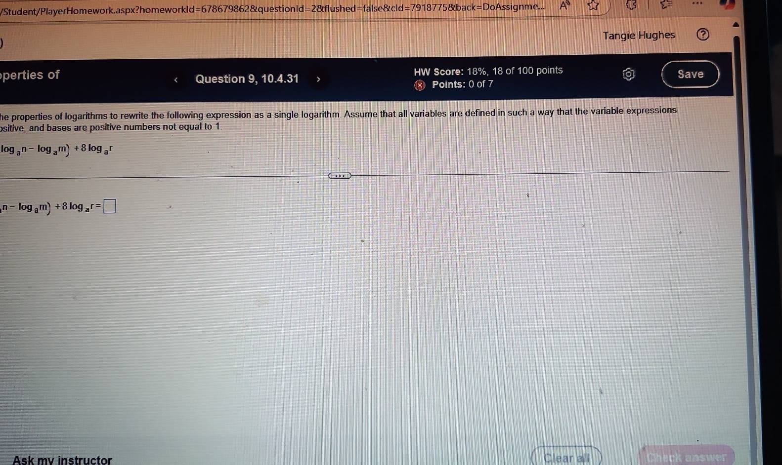 Student/PlayerHomework.aspx?homeworkld=678679862&questionld=2&flushed=false&cld=7918775&bad k=D oAssignme... 
Tangie Hughes 
perties of Question 9, 10.4.31 HW Score: 18%, 18 of 100 points Save 
× Points: 0 of 7 
he properties of logarithms to rewrite the following expression as a single logarithm. Assume that all variables are defined in such a way that the variable expressions 
ositive, and bases are positive numbers not equal to 1
log _an-log _am)+8log _ar
n-log _am)+8log _ar=□
Ask mv instructor Clear all Check answer