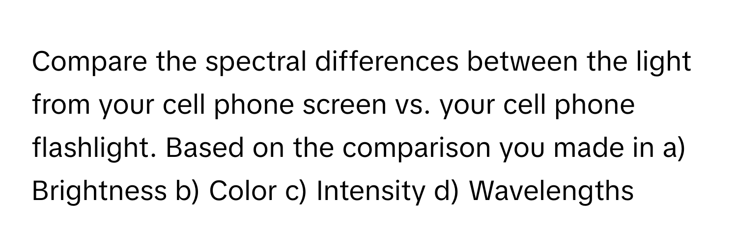 Compare the spectral differences between the light from your cell phone screen vs. your cell phone flashlight. Based on the comparison you made in  a) Brightness b) Color c) Intensity d) Wavelengths