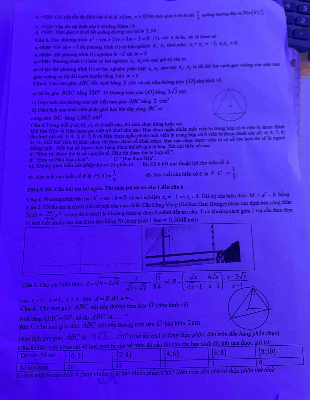 4 5
b. «TH> Gọi vận tốc dự định của ô tô là x(km,x>0) thì thời gian ô xô đi bếi  1/3  quāng đướng đầu là 30x (h) ≤
2
c. «VD> Vận tốc dự định của δ tô bằng 30km / h .
d. «VD> Thời gian 8 t0 đi hết quảng đường còn lại là 2, 5h
Câu 2. Cho phương trình x^2-(m+2)x+3m-3=0 (1),voix là Ấn, 2 là tham số
∠ NB> Với m=-1 thì phương trình (1) có hai nghiệm x_1;x_1 thuá mǎn: x_1+x_2=-1;x_1x_2=6.
b. Dể phương trình (1) nghiệm là −2 thì m=2
c.cTH> Phương trình (1) luôn có hai nghiệm x_1 x_2 với mọi giá trị của m.
d. Dể phương trình (1) có hai nghiệm phân biệt x_1,x_2 sao cho x_1;x_3 là độ dài hai cạnh góc vuông của một tam
giác vuồng có độ dài cạnh huyển bằng 5 thì m=5.
Câu 3. Cho tam giác ABC đều cạnh bằng 3 cm và nội tiếp đường tròn (O) như hình vẽ
a) Số đo góc BOC bằng 120° b) Đường kính của (O) bằng 3sqrt(3)cm
c) Diện tích của đưỡng tròn nội tiếp tam giác ABC bằng 2cm^2
d) Diện tích của hình viên phân giới hạn bởi dây cung BC và
cung nhó BC bằng 1,865cm^2
Cầu 4.Trong mỗi ya),b),c),d D  ở mỗi câu, thí sinh chọn đúng hoặc sai.
Hai bạn Hoa và Hậu tham gia một trò chơi như sau: Hoa chọn ngẫu nhiên một viên bị trong hộp có 6 viên bí được đánh
lần lượt các số: 3; 4; 5; 6; 7; 8 và Hậu chọn ngẫu nhiên một viên bi trong hộp có 6 viên bị được đánh các số: 4; 5; 7; 8;
9; 11, biết hai viên bỉ khác nhau thi được đánh số khác nhau. Bạn nào chọn được viên bị có số lớn hơn thì sẽ là người
thắng cuộc. Nếu hai số được chọn bằng nhau thì kết quả là hỏa. Xét các biển cố sau:
A: “Hoa rút được thẻ là số nguyên tổ, Hậu rút được thẻ là hợp số.”.
B: “Hoa và Hậu hòa nhau”. C: 'Hoa thua Hhat au^n.
a). Không gian mẫu của phép thứ có 24 phần tử. b). Có 8 kết quả thuận lợi cho biến cố A.
c). Xác suất của biển cố B là P(A)= 1/9 . d). Xác suất của biến cố C là PC= 1/2 .
PHÀN III. Câu hỏi trả lời ngắn. Thí sinh trả lời từ câu 1 đến câu 6.
Câu 1. Phương trình bậc hai x^2+ax+b=0 có hai nghiệm x_1=-1 và x_2=4. Giá trị của biểu thức M=a^2-b bằng
Cầu 2. Chiều cao h (feet) tính từ mặt cầu của chiếc Cầu Cổng Vàng (Golden Gate Bridge) được xác định bởi công thức
h(x)= 14/7605 x^2 trong đó x (feet) là khoảng cách từ đỉnh Parabol đến trụ cầu. Tính khoảng cách giữa 2 trụ cầu theo đơn
vị mét biết chiều cao của 2 trụ đều bằng 70 (feet) (biết 1feet=0,3048met)
Câu 3. Cho các biểu thức: A=sqrt(5-2sqrt 6)- 1/sqrt(3)+sqrt(2) +sqrt(frac 1)4 và B=( sqrt(x)/sqrt(x)-1 - 4sqrt(x)/x-1 ): (x-2sqrt(x))/x-1 
với x>0;x!= 1;x!= 4. Khi A=B thi x= .. _
Câu 4. Cho tam giác ABC nội tiếp đường tròn tâm O (như hình vẽ).
Biết rằng OAC=50° , số đo ABC là 。
Bài 5. Cho tam giác đều ABC nội tiếp đường tròn tâm O bán kinh 2cm.
Diện tích tam giác ABC là _ cm^2 (Viết kết quả ở dạng thập phân, làm tròn đến hàng phần chục).
đó, kết quả được ghi lại:
Số học sinh bị cận dưới 4 Diop chiếm tị lệ bao nhiêu phân trăm? (làm