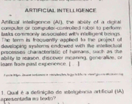 ARTIFICIAL INTELLIGENCE 
Artificial intelligence (Al), the ability of a digital 
computer or computer-controlled robot to perform 
lasks commonly associated with intelligent beings. 
The term is frequently applied to the project of 
developing systers endowed with the intellectual 
processes characteristic of humans, such as the 
ability to reason, discover meaning, generalize, or 
leam from past experience.  .] 
P anla Mbm ánmn bntuneca reostrche lo t ler rant ge e N eeren 
_ 
1. Qual é a definição de inteligência artificial (IA) 
apresentada no texto?