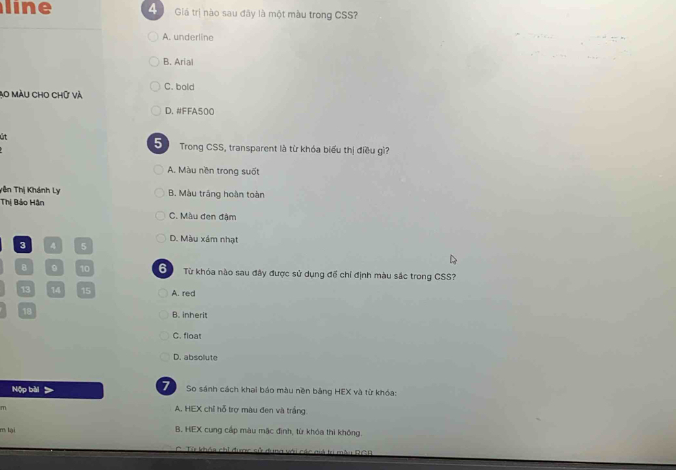 line 4 Giá trị nào sau đãy là một màu trong CSS?
A. underline
B. Arial
C. bold
Ao màU cho chữ và
D. #FFA500
út
5 Trong CSS, transparent là từ khóa biểu thị điều gì?
A. Màu nền trong suốt
Tên Thị Khánh Ly B. Màu trầng hoàn toàn
Thị Bảo Hân
C. Màu đen đậm
D. Màu xám nhạt
3 4 5
8 9 10 S Từ khóa nào sau đây được sử dụng đế chỉ định màu sắc trong CSS?
13 14 15 A. red
18
B. inherit
C. float
D. absolute
7
Nộp bài So sánh cách khai báo màu nền bãng HEX và từ khóa:
m
A. HEX chỉ hỗ trợ màu đen và trắng
m lại B. HEX cung cấp màu mặc định, từ khóa thì không.
ba với các giả trị màu RCB