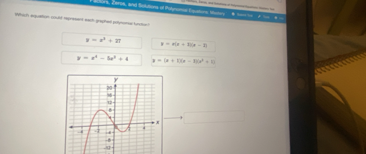 al vors, Zerus, and Safutions of Polynomial Equetions: Mastery Yeat
Pactors, Zeros, and Solutions of Polynomial Equations: Mastery Sutert Tous
Which equation could represent each graphed polynomial function?
y=x^3+27 y=x(x+3)(x-2)
y=x^4-5x^2+4 y=(x+1)(x-3)(x^2+1)
□