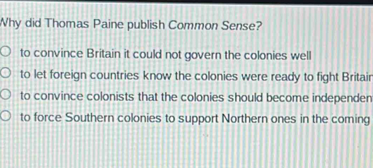 Why did Thomas Paine publish Common Sense?
to convince Britain it could not govern the colonies well
to let foreign countries know the colonies were ready to fight Britair
to convince colonists that the colonies should become independen
to force Southern colonies to support Northern ones in the coming