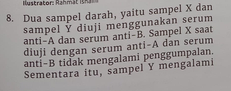 Dua sampel darah, yaitu sampel X dan 
sampel Ý diuji menggunakan serum 
anti-A dan serum anti-B. Sampel X saat 
diuji dengan serum anti-A dan serum 
anti-B tidak mengalami penggumpalan. 
Sementara itu, sampel Y mengalami