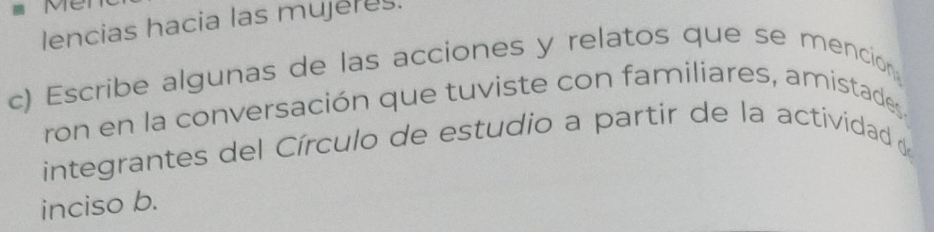 Me 
lencias hacia las mujeres. 
c) Escribe algunas de las acciones y relatos que se mencion 
ron en la conversación que tuviste con familiares, amistades 
integrantes del Círculo de estudio a partir de la actividad de 
inciso b.