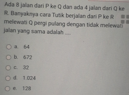 Ada 8 jalan dari P ke Q dan ada 4 jalan dari Q ke
R. Banyaknya cara Tutik berjalan dari P ke R
melewati Q pergi pulang dengan tidak melewati
jalan yang sama adalah ....
a. 64
b. 672
c. 32
d. 1.024
e. 128