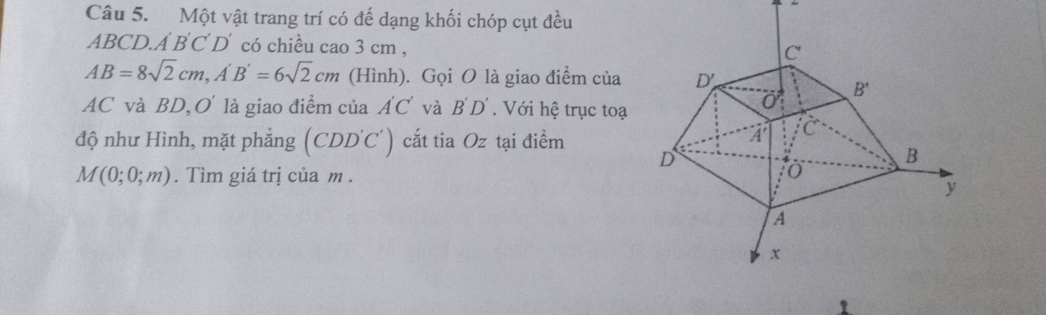 Một vật trang trí có đế dạng khối chóp cụt đều
ABCD.. A'B'C'D' có chiều cao 3 cm ,
AB=8sqrt(2)cm,A'B'=6sqrt(2)cm (Hình). Gọi O là giao điểm của 
AC và BD, O là giao điểm của A'C' và B'D'. Với hệ trục toạ
độ như Hình, mặt phẳng (Cỉ DD'C') cắt tia Oz tại điểm
M(0;0;m). Tìm giá trị của m .