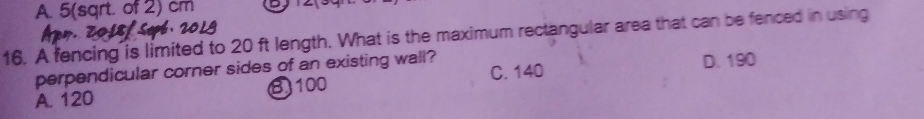 A. 5(sqrt. of 2) cm
16. A fencing is limited to 20 ft length. What is the maximum rectangular area that can be fenced in using
perpendicular corner sides of an existing wall? D. 190
C. 140
A. 120 B100