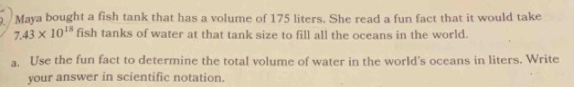 Maya bought a fish tank that has a volume of 175 liters. She read a fun fact that it would take
7.43* 10^(18) fish tanks of water at that tank size to fill all the oceans in the world. 
a. Use the fun fact to determine the total volume of water in the world's oceans in liters. Write 
your answer in scientific notation.