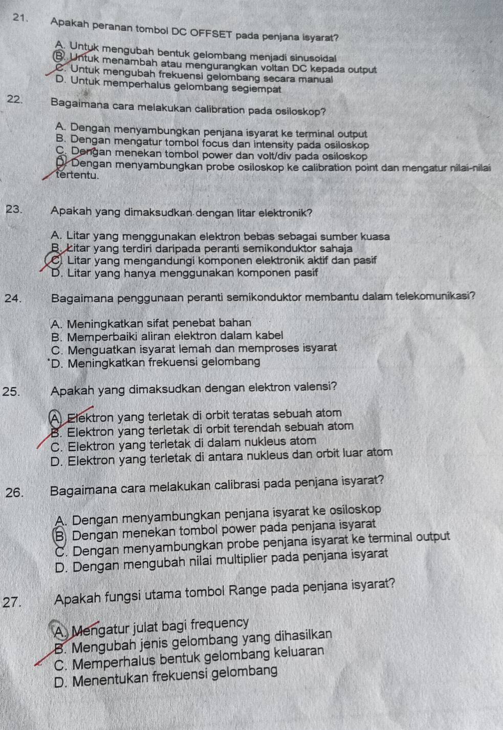 Apakah peranan tombol DC OFFSET pada penjana isyarat?
A. Untuk mengubah bentuk gelombang menjadi sinusoidal
B. Untuk menambah atau mengurangkan voltan DC kepada outout
C. Untuk mengubah frekuensi gelombang secara manual
D. Untuk memperhalus gelombang segiempat
22. Bagaimana cara melakukan calibration pada osiloskop?
A. Dengan menyambungkan penjana isyarat ke terminal output
B. Dengan mengatur tombol focus dan intensity pada osiloskop
C. Dengan menekan tombol power dan volt/div pada osiloskop
D. Dengan menyambungkan probe osiloskop ke calibration point dan mengatur nilai-nilai
tertentu.
23. Apakah yang dimaksudkan dengan litar elektronik?
A. Litar yang menggunakan elektron bebas sebagai sumber kuasa
B. Litar yang terdiri daripada peranti semikonduktor sahaja. Litar yang mengandungi komponen elektronik aktif dan pasif
D. Litar yang hanya menggunakan komponen pasif
24. Bagaimana penggunaan peranti semikonduktor membantu dalam telekomunikasi?
A. Meningkatkan sifat penebat bahan
B. Memperbaiki aliran elektron dalam kabel
C. Menguatkan isyarat lemah dan memproses isyarat
D. Meningkatkan frekuensi gelomban
25. Apakah yang dimaksudkan dengan elektron valensi?
A. Elektron yang terletak di orbit teratas sebuah atom
B. Elektron yang terletak di orbit terendah sebuah atom
C. Elektron yang terletak di dalam nukleus atom
D. Elektron yang terletak di antara nukleus dan orbit luar atom
26. Bagaimana cara melakukan calibrasi pada penjana isyarat?
A. Dengan menyambungkan penjana isyarat ke osiloskop
B. Dengan menekan tombol power pada penjana isyarat
C. Dengan menyambungkan probe penjana isyarat ke terminal output
D. Dengan mengubah nilai multiplier pada penjana isyarat
27. Apakah fungsi utama tombol Range pada penjana isyarat?
A. Mengatur julat bagi frequency
B. Mengubah jenis gelombang yang dihasilkan
C. Memperhalus bentuk gelombang keluaran
D. Menentukan frekuensi gelombang