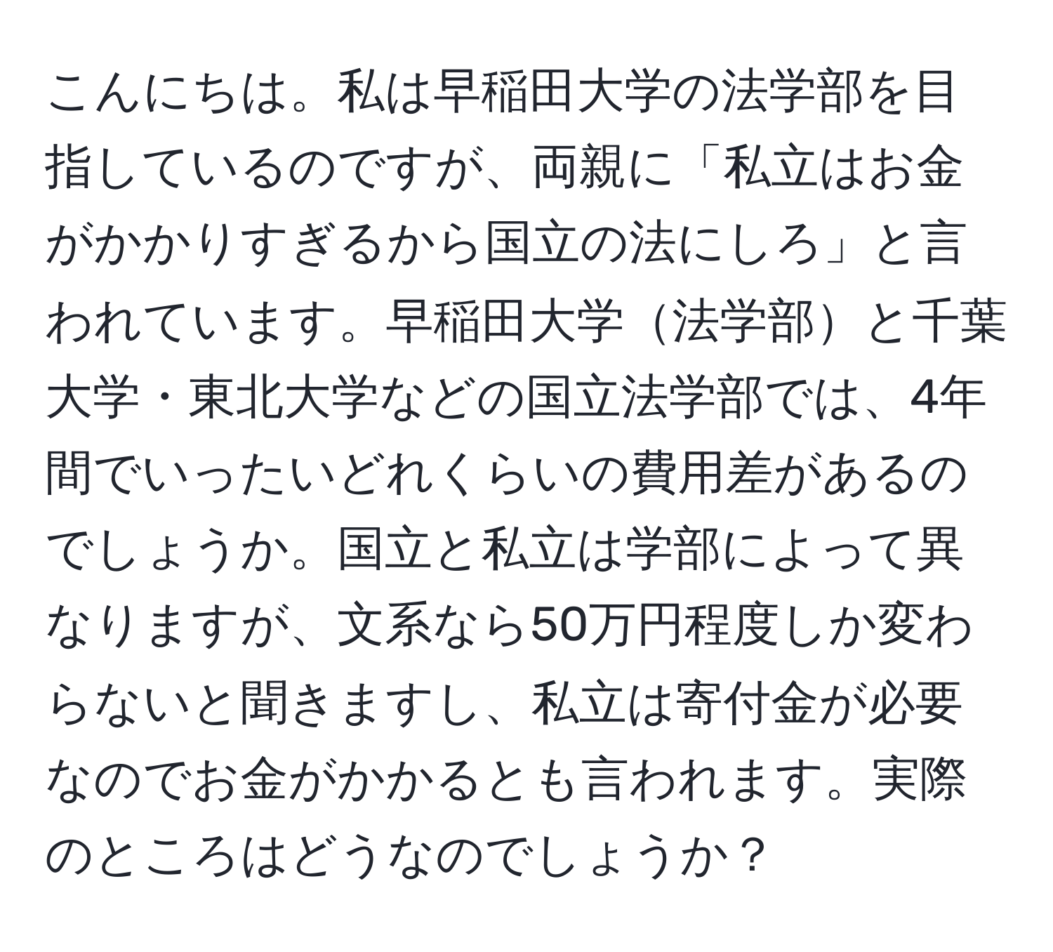 こんにちは。私は早稲田大学の法学部を目指しているのですが、両親に「私立はお金がかかりすぎるから国立の法にしろ」と言われています。早稲田大学法学部と千葉大学・東北大学などの国立法学部では、4年間でいったいどれくらいの費用差があるのでしょうか。国立と私立は学部によって異なりますが、文系なら50万円程度しか変わらないと聞きますし、私立は寄付金が必要なのでお金がかかるとも言われます。実際のところはどうなのでしょうか？